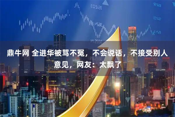 鼎牛网 全进华被骂不冤，不会说话，不接受别人意见，网友：太飘了