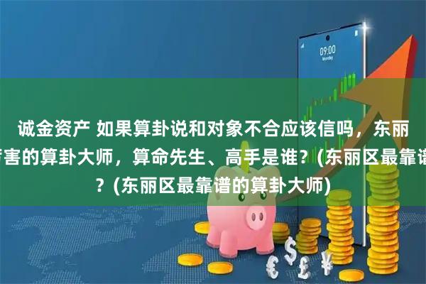 诚金资产 如果算卦说和对象不合应该信吗，东丽区靠谱的最厉害的算卦大师，算命先生、高手是谁？(东丽区最靠谱的算卦大师)