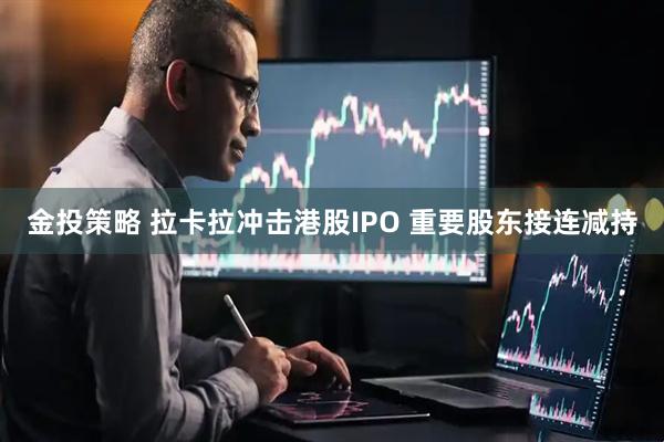 金投策略 拉卡拉冲击港股IPO 重要股东接连减持