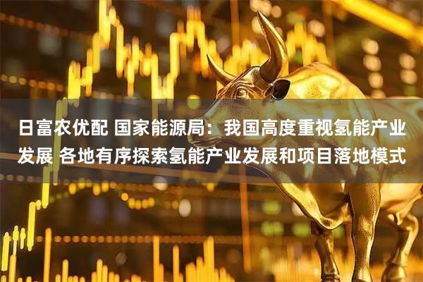 日富农优配 国家能源局：我国高度重视氢能产业发展 各地有序探索氢能产业发展和项目落地模式