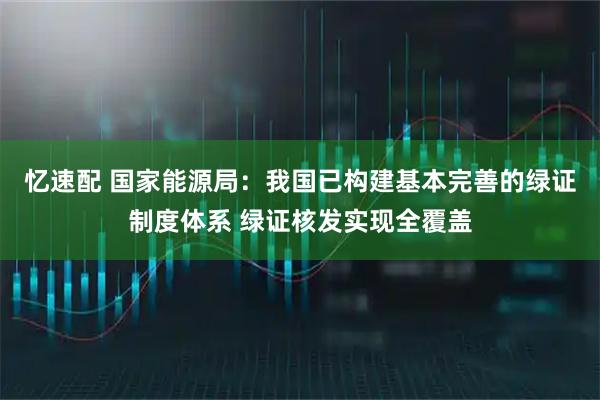 忆速配 国家能源局：我国已构建基本完善的绿证制度体系 绿证核发实现全覆盖