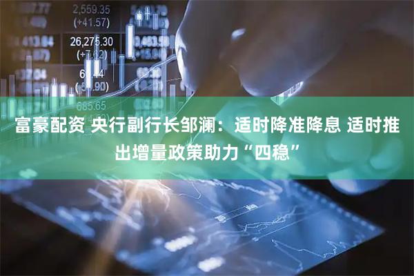 富豪配资 央行副行长邹澜：适时降准降息 适时推出增量政策助力“四稳”