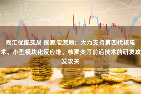 嘉汇优配交易 国家能源局：大力支持第四代核电技术、小型模块化反应堆、核聚变等前沿技术的研发攻关