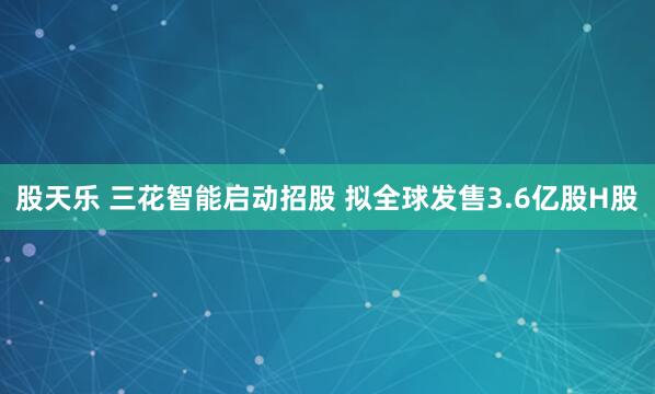 股天乐 三花智能启动招股 拟全球发售3.6亿股H股