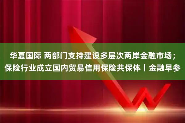 华夏国际 两部门支持建设多层次两岸金融市场；保险行业成立国内贸易信用保险共保体丨金融早参