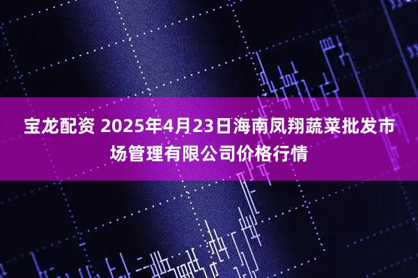 宝龙配资 2025年4月23日海南凤翔蔬菜批发市场管理有限公司价格行情