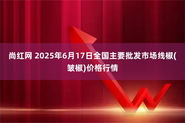 尚红网 2025年6月17日全国主要批发市场线椒(皱椒)价格行情
