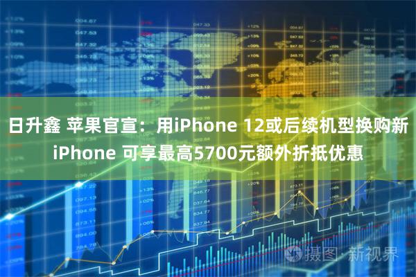 日升鑫 苹果官宣：用iPhone 12或后续机型换购新iPhone 可享最高5700元额外折抵优惠