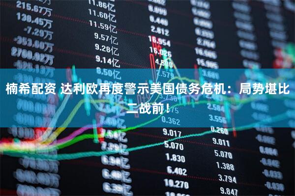 楠希配资 达利欧再度警示美国债务危机：局势堪比二战前！