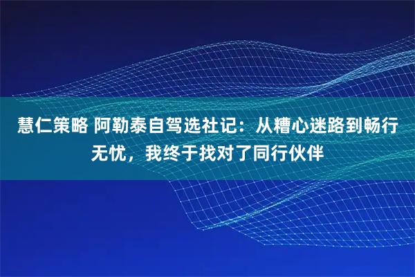 慧仁策略 阿勒泰自驾选社记：从糟心迷路到畅行无忧，我终于找对了同行伙伴
