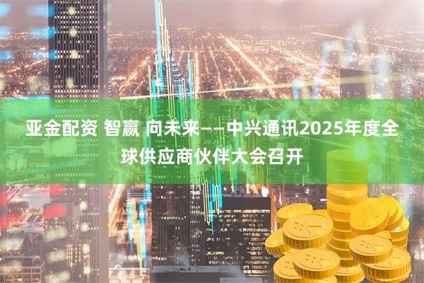 亚金配资 智赢 向未来——中兴通讯2025年度全球供应商伙伴大会召开