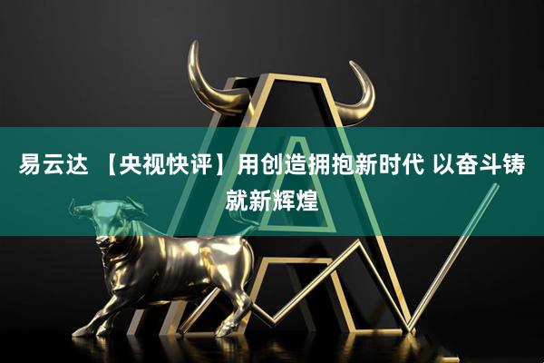 易云达 【央视快评】用创造拥抱新时代 以奋斗铸就新辉煌