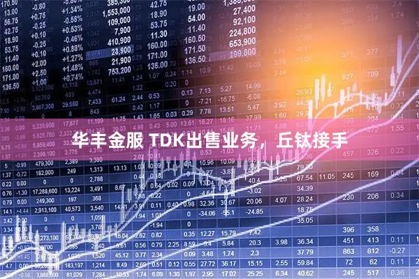 华丰金服 TDK出售业务，丘钛接手