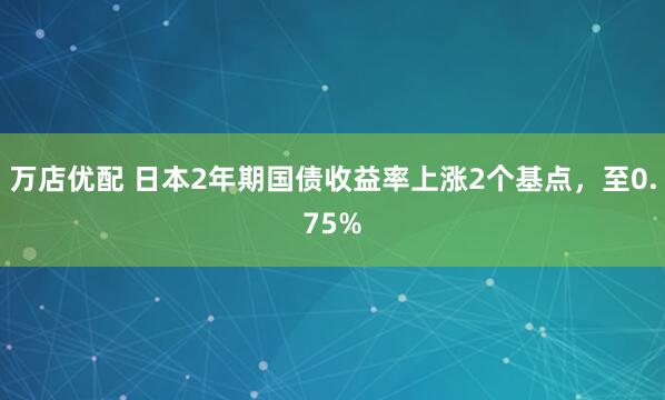 万店优配 日本2年期国债收益率上涨2个基点，至0.75%