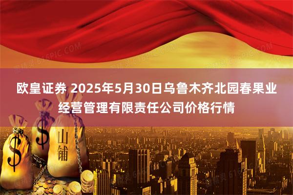 欧皇证券 2025年5月30日乌鲁木齐北园春果业经营管理有限责任公司价格行情