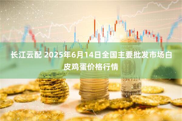 长江云配 2025年6月14日全国主要批发市场白皮鸡蛋价格行情