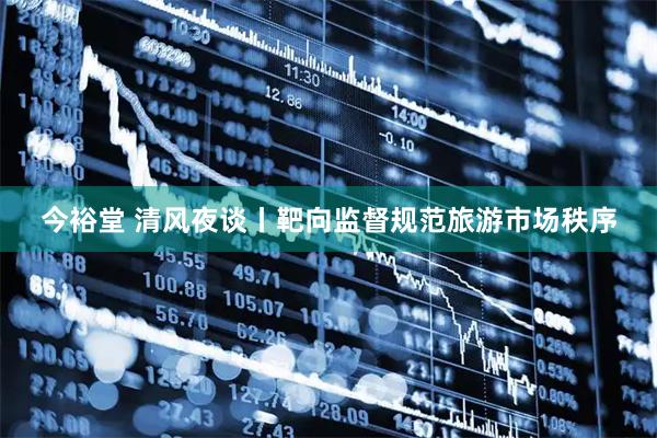 今裕堂 清风夜谈丨靶向监督规范旅游市场秩序