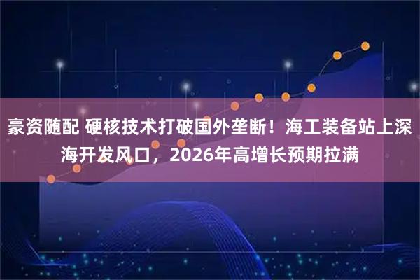豪资随配 硬核技术打破国外垄断！海工装备站上深海开发风口，2026年高增长预期拉满