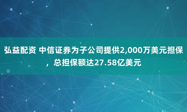 弘益配资 中信证券为子公司提供2,000万美元担保，总担保额达27.58亿美元
