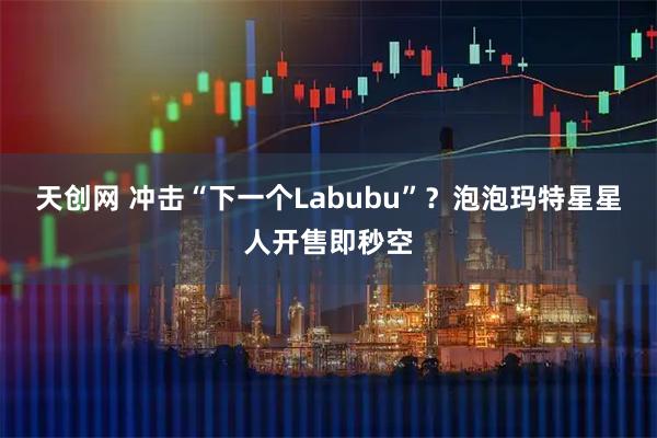 天创网 冲击“下一个Labubu”？泡泡玛特星星人开售即秒空