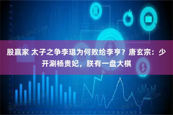 股赢家 太子之争李琩为何败给李亨？唐玄宗：少开涮杨贵妃，朕有一盘大棋