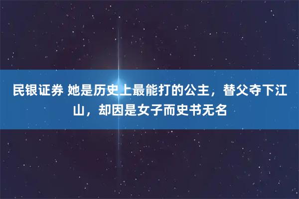 民银证券 她是历史上最能打的公主，替父夺下江山，却因是女子而史书无名