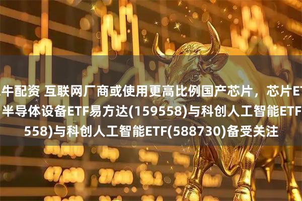 米牛配资 互联网厂商或使用更高比例国产芯片,芯片ETF易方达(516350)、半导体设备ETF易方达(159558)与科创人工智能ETF(588730)备受关注