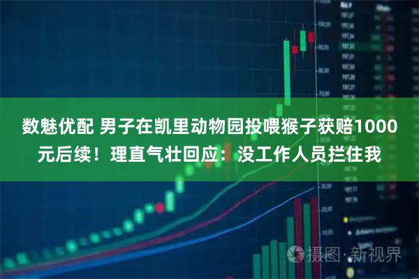 数魅优配 男子在凯里动物园投喂猴子获赔1000元后续！理直气壮回应：没工作人员拦住我