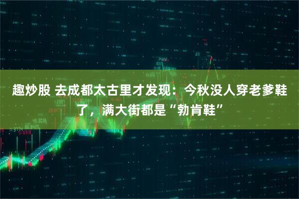 趣炒股 去成都太古里才发现：今秋没人穿老爹鞋了，满大街都是“勃肯鞋”