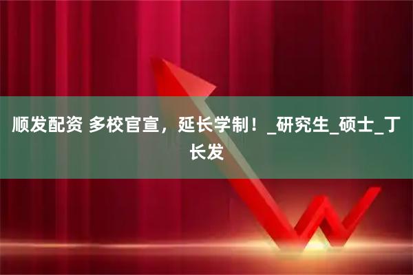 顺发配资 多校官宣，延长学制！_研究生_硕士_丁长发