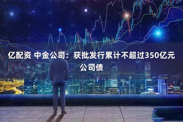 亿配资 中金公司：获批发行累计不超过350亿元公司债