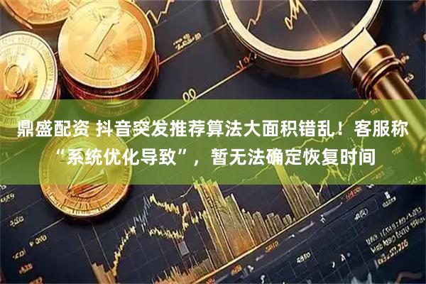鼎盛配资 抖音突发推荐算法大面积错乱！客服称“系统优化导致”，暂无法确定恢复时间
