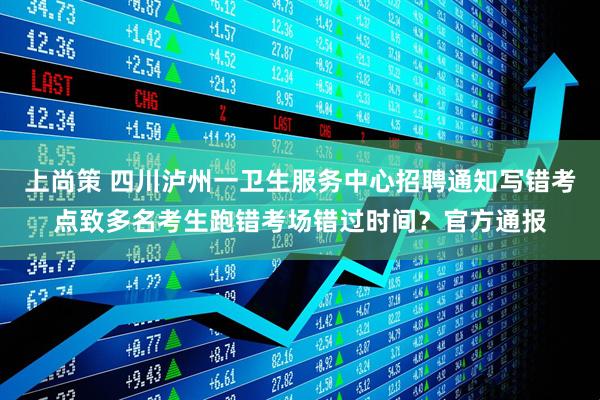 上尚策 四川泸州一卫生服务中心招聘通知写错考点致多名考生跑错考场错过时间？官方通报