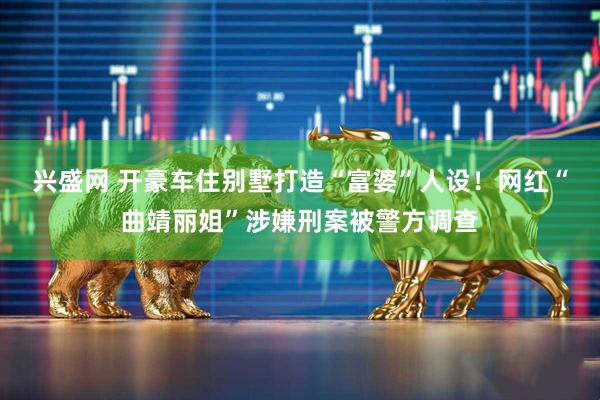 兴盛网 开豪车住别墅打造“富婆”人设！网红“曲靖丽姐”涉嫌刑案被警方调查